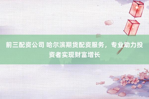 前三配资公司 哈尔滨期货配资服务，专业助力投资者实现财富增长