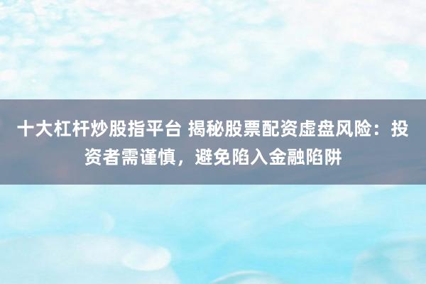 十大杠杆炒股指平台 揭秘股票配资虚盘风险：投资者需谨慎，避免陷入金融陷阱