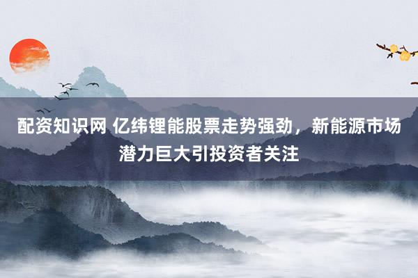 配资知识网 亿纬锂能股票走势强劲，新能源市场潜力巨大引投资者关注