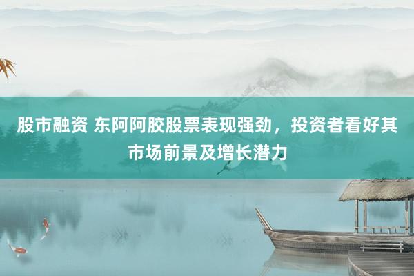 股市融资 东阿阿胶股票表现强劲，投资者看好其市场前景及增长潜力