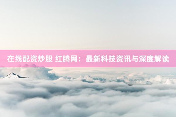 在线配资炒股 红腾网：最新科技资讯与深度解读