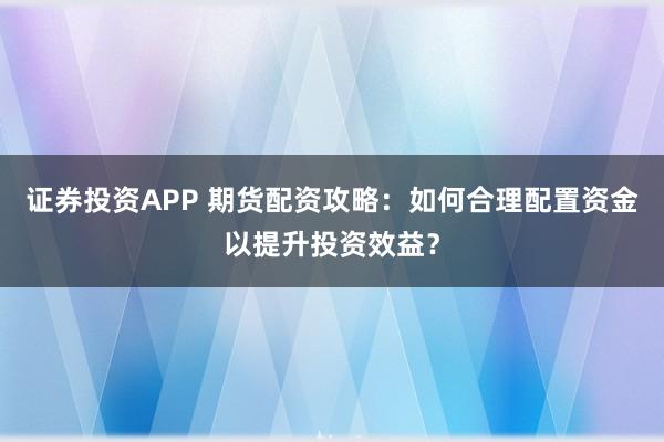 证券投资APP 期货配资攻略：如何合理配置资金以提升投资效益？