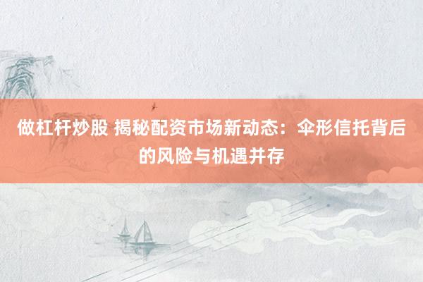 做杠杆炒股 揭秘配资市场新动态：伞形信托背后的风险与机遇并存