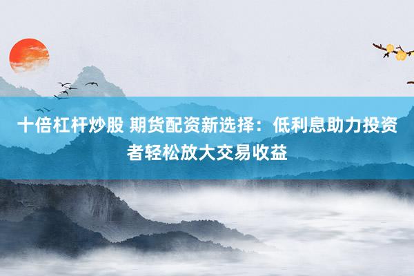十倍杠杆炒股 期货配资新选择：低利息助力投资者轻松放大交易收益