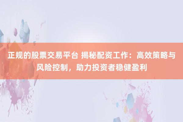 正规的股票交易平台 揭秘配资工作：高效策略与风险控制，助力投资者稳健盈利