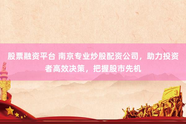 股票融资平台 南京专业炒股配资公司，助力投资者高效决策，把握股市先机