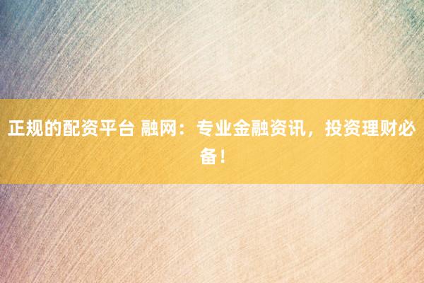 正规的配资平台 融网：专业金融资讯，投资理财必备！