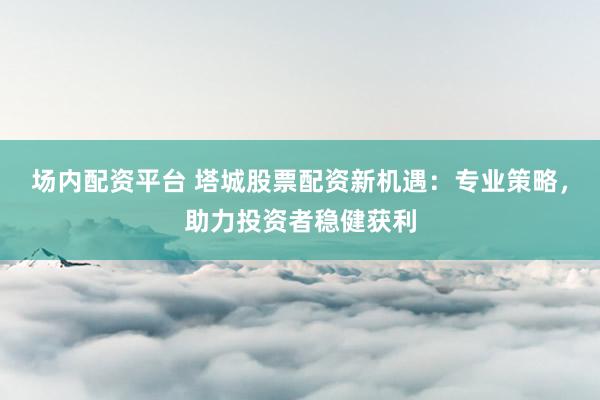 场内配资平台 塔城股票配资新机遇：专业策略，助力投资者稳健获利