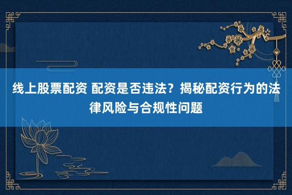 线上股票配资 配资是否违法？揭秘配资行为的法律风险与合规性问题