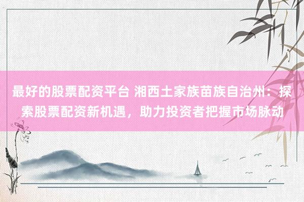 最好的股票配资平台 湘西土家族苗族自治州：探索股票配资新机遇，助力投资者把握市场脉动
