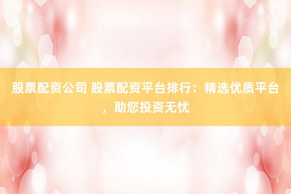 股票配资公司 股票配资平台排行：精选优质平台，助您投资无忧