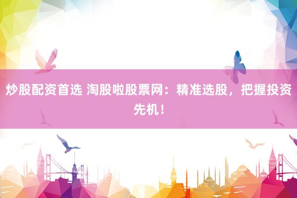 炒股配资首选 淘股啦股票网：精准选股，把握投资先机！