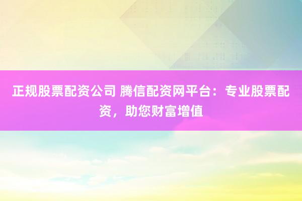 正规股票配资公司 腾信配资网平台：专业股票配资，助您财富增值
