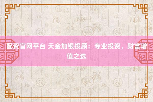 配资官网平台 天金加银投顾：专业投资，财富增值之选