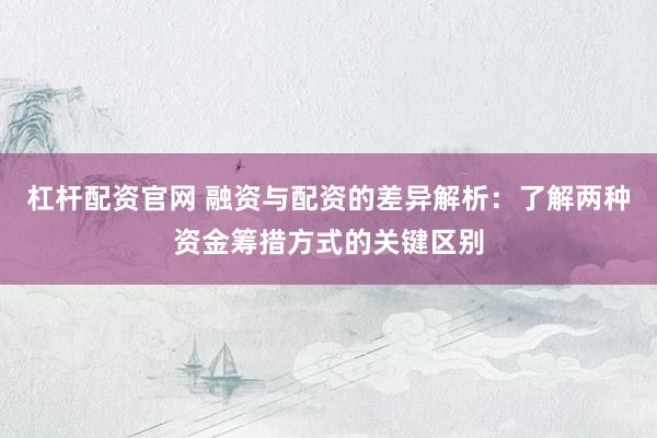 杠杆配资官网 融资与配资的差异解析：了解两种资金筹措方式的关键区别