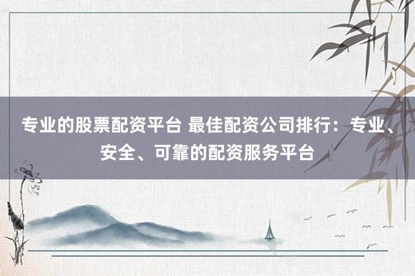 专业的股票配资平台 最佳配资公司排行：专业、安全、可靠的配资服务平台