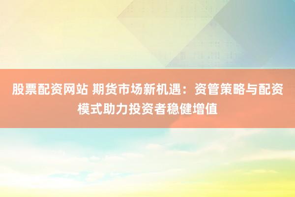 股票配资网站 期货市场新机遇：资管策略与配资模式助力投资者稳健增值
