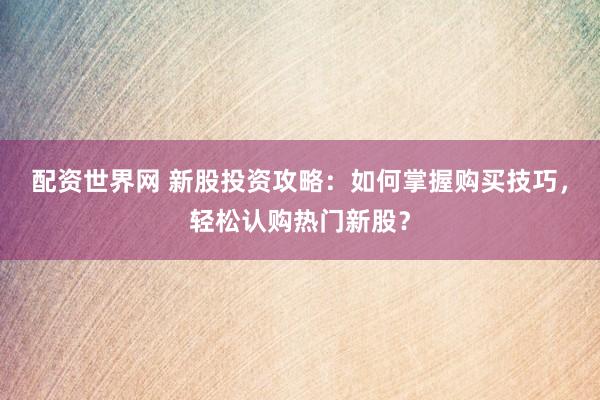 配资世界网 新股投资攻略：如何掌握购买技巧，轻松认购热门新股？