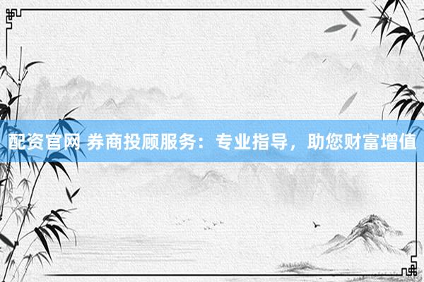 配资官网 券商投顾服务：专业指导，助您财富增值