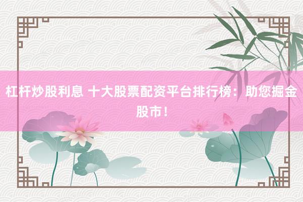 杠杆炒股利息 十大股票配资平台排行榜：助您掘金股市！