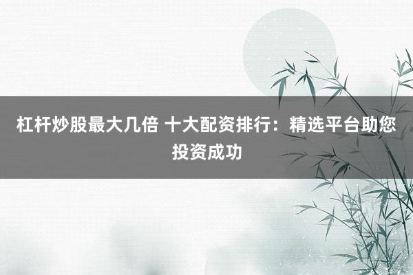 杠杆炒股最大几倍 十大配资排行：精选平台助您投资成功