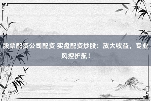 股票配资公司配资 实盘配资炒股：放大收益，专业风控护航！