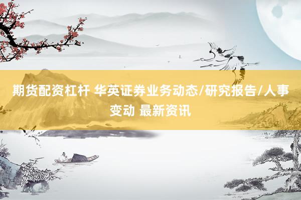 期货配资杠杆 华英证券业务动态/研究报告/人事变动 最新资讯