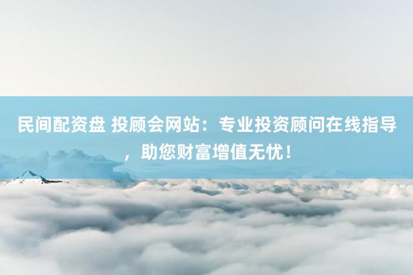 民间配资盘 投顾会网站：专业投资顾问在线指导，助您财富增值无忧！