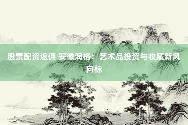 股票配资返佣 安徽润格：艺术品投资与收藏新风向标