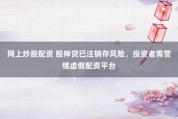 网上炒股配资 股神贷已注销存风险，投资者需警惕虚假配资平台