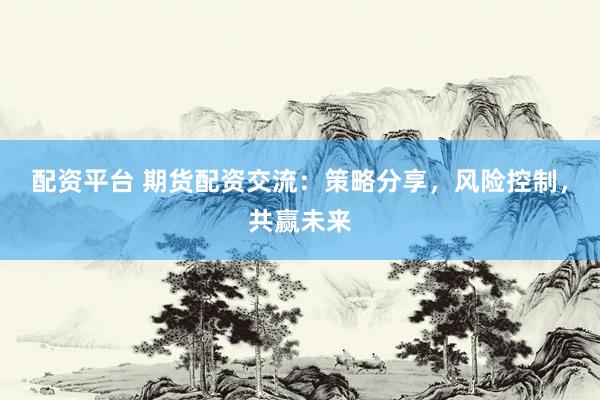 配资平台 期货配资交流：策略分享，风险控制，共赢未来