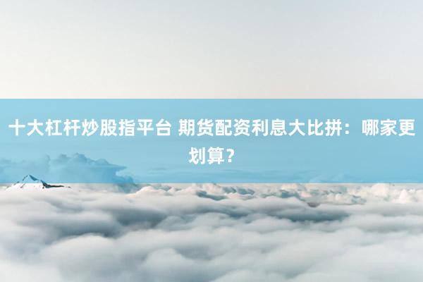 十大杠杆炒股指平台 期货配资利息大比拼：哪家更划算？