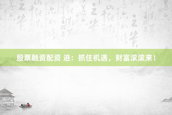 股票融资配资 进：抓住机遇，财富滚滚来！