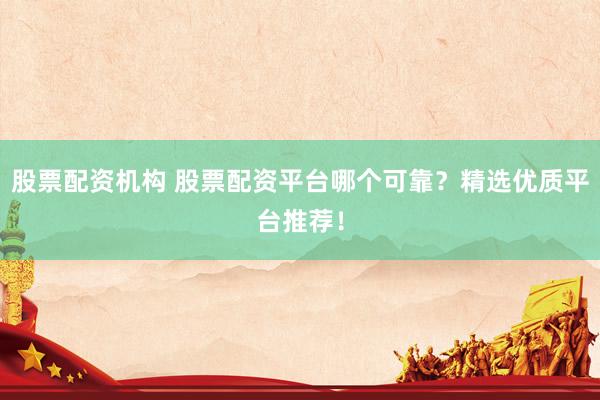 股票配资机构 股票配资平台哪个可靠？精选优质平台推荐！