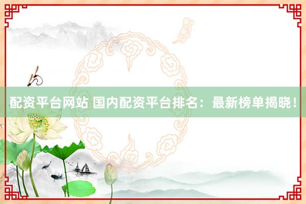 配资平台网站 国内配资平台排名：最新榜单揭晓！
