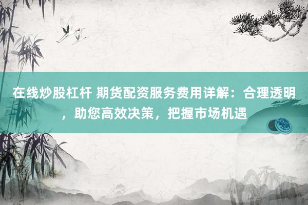 在线炒股杠杆 期货配资服务费用详解：合理透明，助您高效决策，把握市场机遇