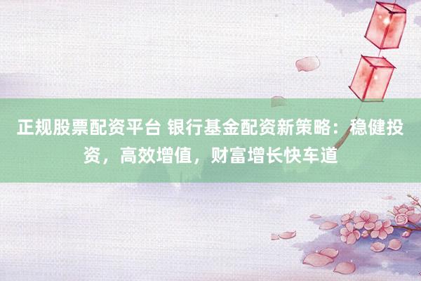 正规股票配资平台 银行基金配资新策略：稳健投资，高效增值，财富增长快车道