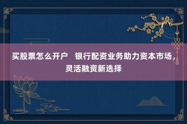 买股票怎么开户   银行配资业务助力资本市场，灵活融资新选择