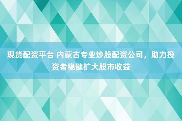 现货配资平台 内蒙古专业炒股配资公司，助力投资者稳健扩大股市收益