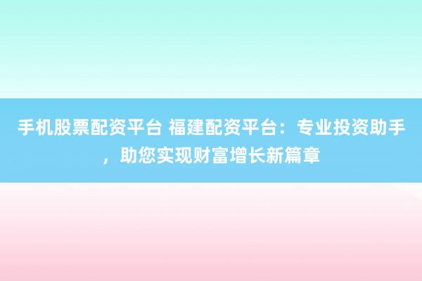 手机股票配资平台 福建配资平台：专业投资助手，助您实现财富增长新篇章