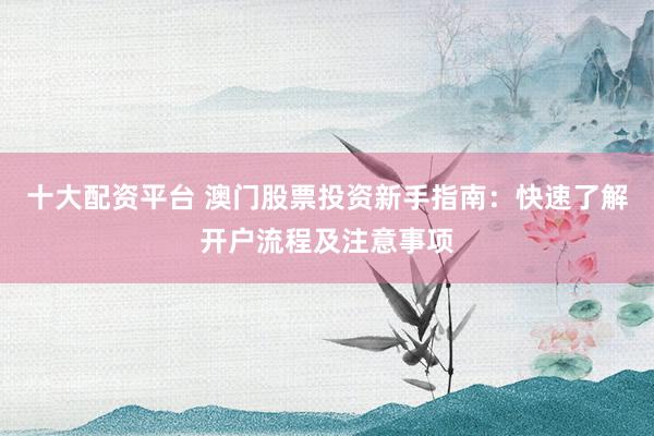 十大配资平台 澳门股票投资新手指南：快速了解开户流程及注意事项