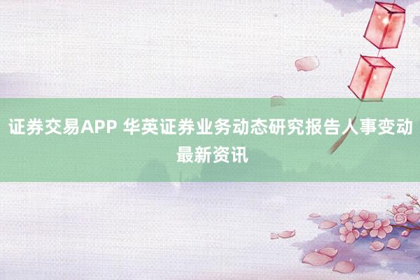 证券交易APP 华英证券业务动态研究报告人事变动 最新资讯