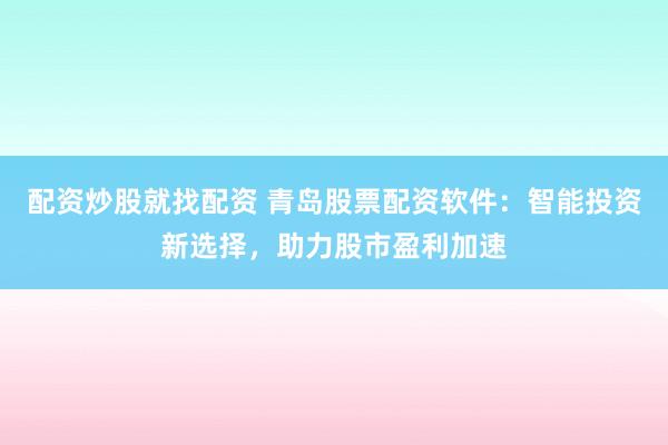 配资炒股就找配资 青岛股票配资软件：智能投资新选择，助力股市盈利加速