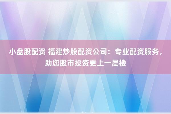 小盘股配资 福建炒股配资公司：专业配资服务，助您股市投资更上一层楼