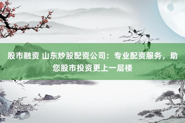 股市融资 山东炒股配资公司：专业配资服务，助您股市投资更上一层楼