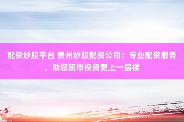 配资炒股平台 贵州炒股配资公司：专业配资服务，助您股市投资更上一层楼