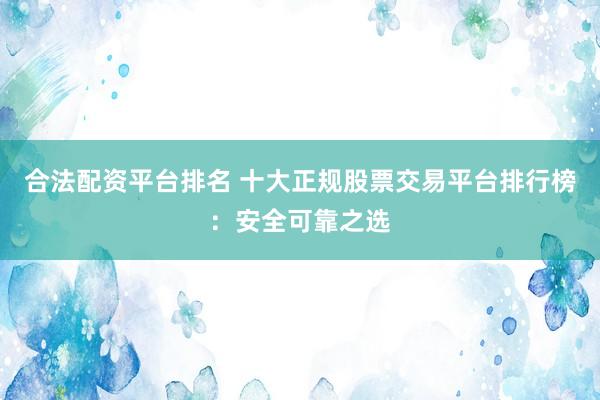 合法配资平台排名 十大正规股票交易平台排行榜：安全可靠之选