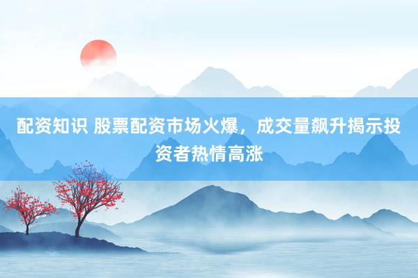配资知识 股票配资市场火爆，成交量飙升揭示投资者热情高涨