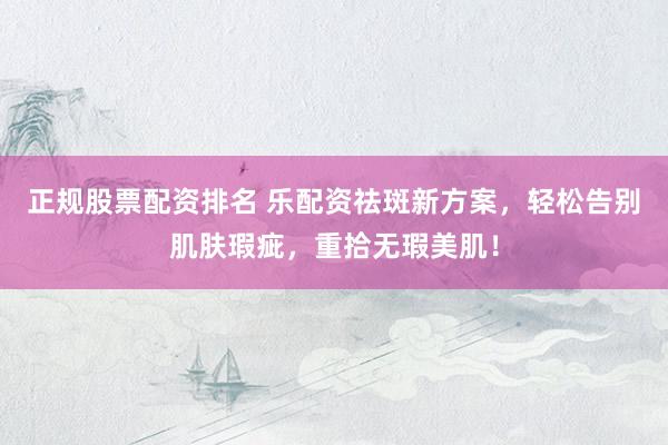 正规股票配资排名 乐配资祛斑新方案，轻松告别肌肤瑕疵，重拾无瑕美肌！