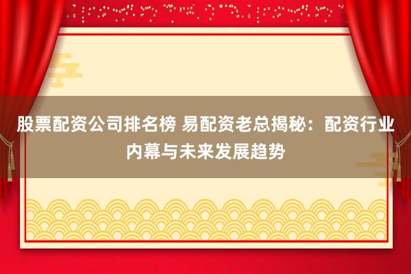 股票配资公司排名榜 易配资老总揭秘：配资行业内幕与未来发展趋势